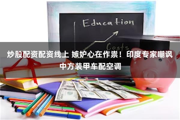 炒股配资配资线上 嫉妒心在作祟！印度专家嘲讽中方装甲车配空调