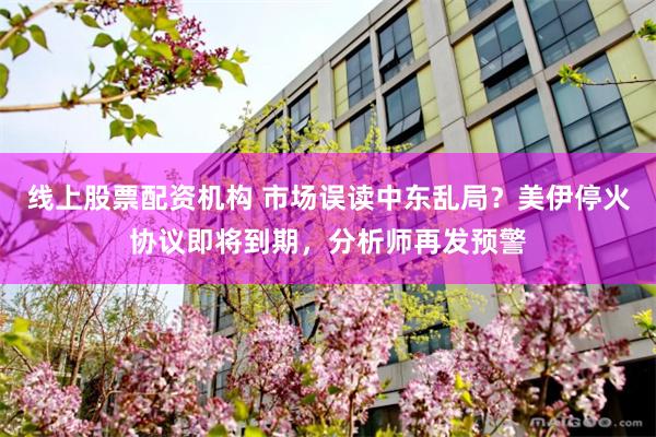 线上股票配资机构 市场误读中东乱局？美伊停火协议即将到期，分析师再发预警