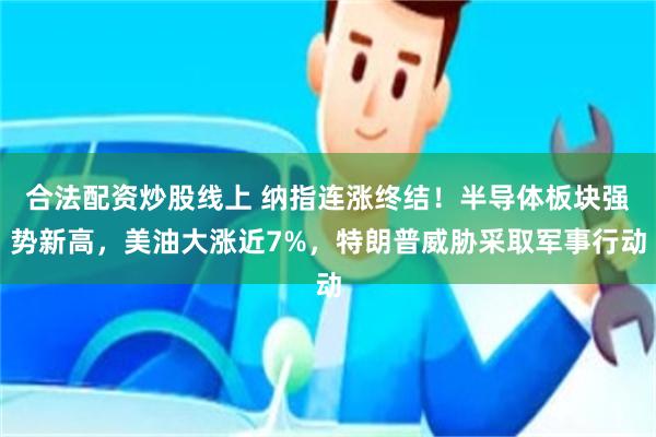 合法配资炒股线上 纳指连涨终结！半导体板块强势新高，美油大涨近7%，特朗普威胁采取军事行动