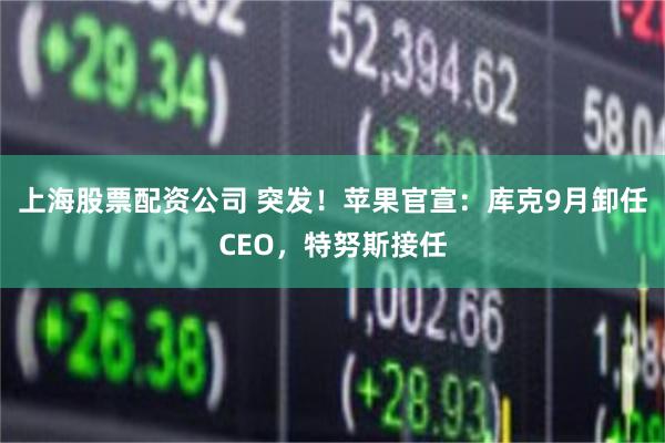 上海股票配资公司 突发！苹果官宣：库克9月卸任CEO，特努斯接任