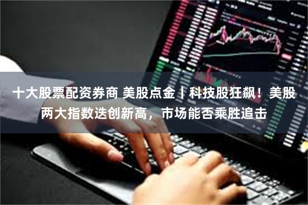 十大股票配资券商 美股点金丨科技股狂飙！美股两大指数迭创新高，市场能否乘胜追击