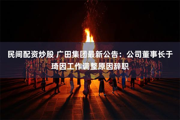 民间配资炒股 广田集团最新公告：公司董事长于琦因工作调整原因辞职