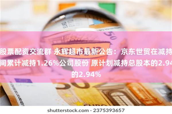 股票配资交流群 永辉超市最新公告：京东世贸在减持期间累计减持1.26%公司股份 原计划减持总股本的2.94%