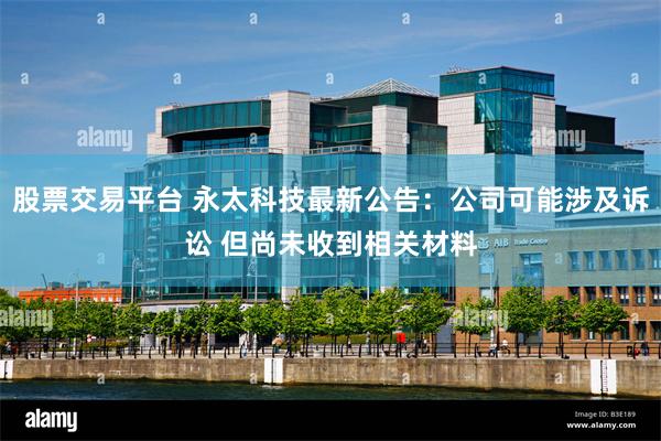 股票交易平台 永太科技最新公告：公司可能涉及诉讼 但尚未收到相关材料