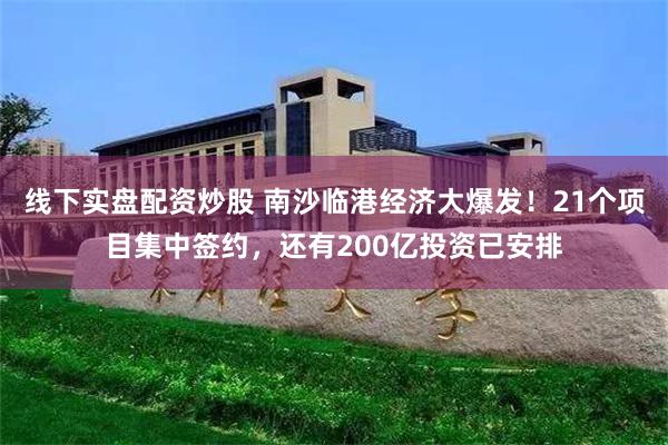 线下实盘配资炒股 南沙临港经济大爆发！21个项目集中签约，还有200亿投资已安排