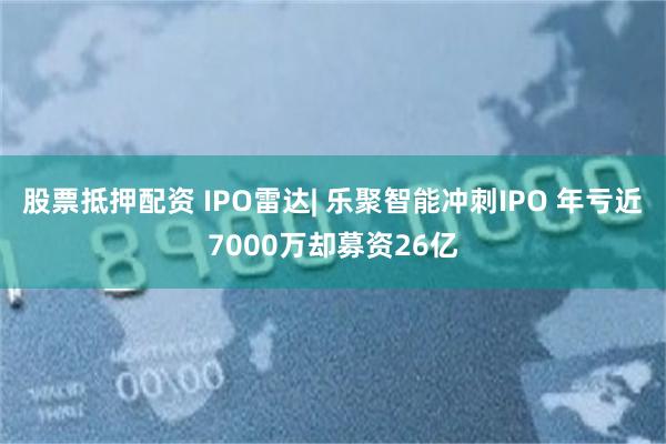 股票抵押配资 IPO雷达| 乐聚智能冲刺IPO 年亏近7000万却募资26亿