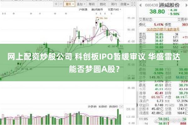 网上配资炒股公司 科创板IPO暂缓审议 华盛雷达能否梦圆A股？