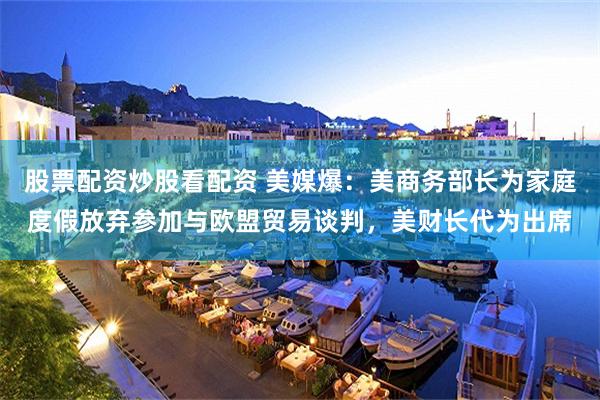 股票配资炒股看配资 美媒爆：美商务部长为家庭度假放弃参加与欧盟贸易谈判，美财长代为出席