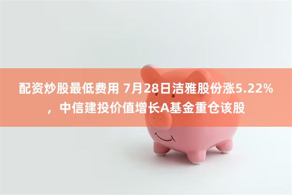 配资炒股最低费用 7月28日洁雅股份涨5.22%，中信建投价值增长A基金重仓该股