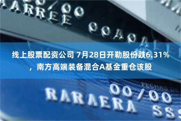 线上股票配资公司 7月28日开勒股份跌6.31%，南方高端装备混合A基金重仓该股