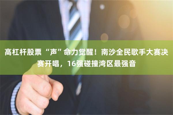 高杠杆股票 “声”命力觉醒！南沙全民歌手大赛决赛开唱，16强碰撞湾区最强音