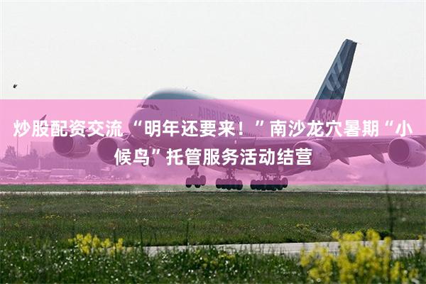 炒股配资交流 “明年还要来！”南沙龙穴暑期“小候鸟”托管服务活动结营