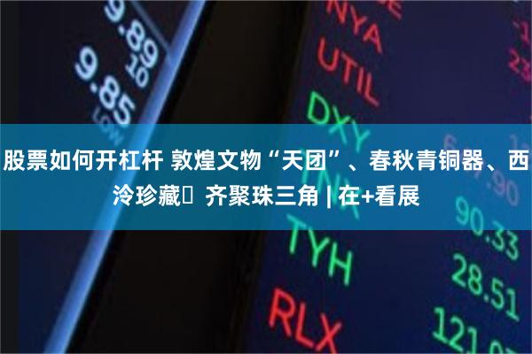 股票如何开杠杆 敦煌文物“天团”、春秋青铜器、西泠珍藏​齐聚珠三角 | 在+看展