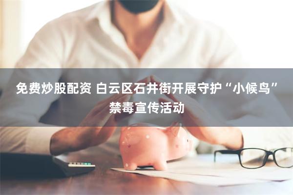 免费炒股配资 白云区石井街开展守护“小候鸟”禁毒宣传活动