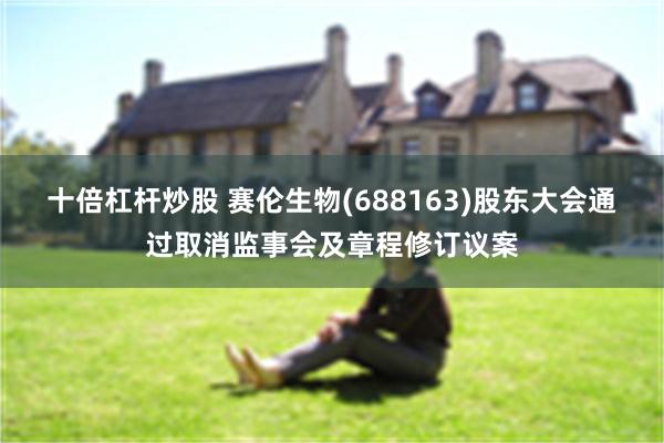 十倍杠杆炒股 赛伦生物(688163)股东大会通过取消监事会及章程修订议案