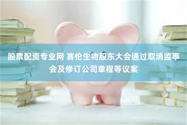 股票配资专业网 赛伦生物股东大会通过取消监事会及修订公司章程等议案