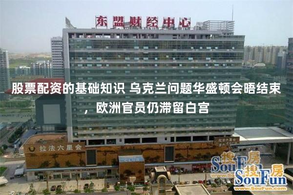 股票配资的基础知识 乌克兰问题华盛顿会晤结束，欧洲官员仍滞留白宫