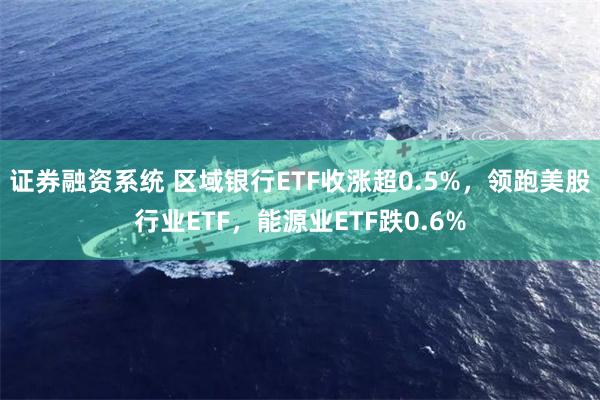 证券融资系统 区域银行ETF收涨超0.5%，领跑美股行业ETF，能源业ETF跌0.6%
