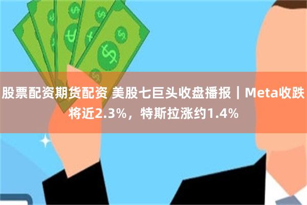 股票配资期货配资 美股七巨头收盘播报｜Meta收跌将近2.3%，特斯拉涨约1.4%