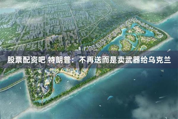 股票配资吧 特朗普：不再送而是卖武器给乌克兰