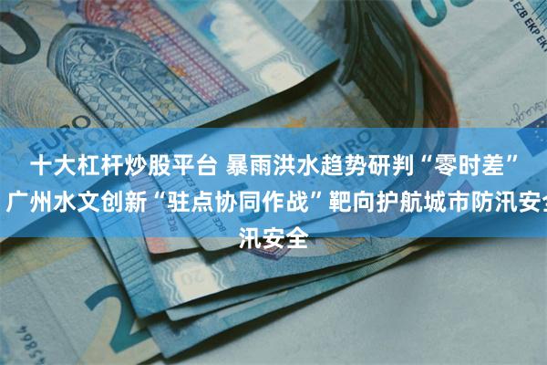 十大杠杆炒股平台 暴雨洪水趋势研判“零时差”！广州水文创新“驻点协同作战”靶向护航城市防汛安全