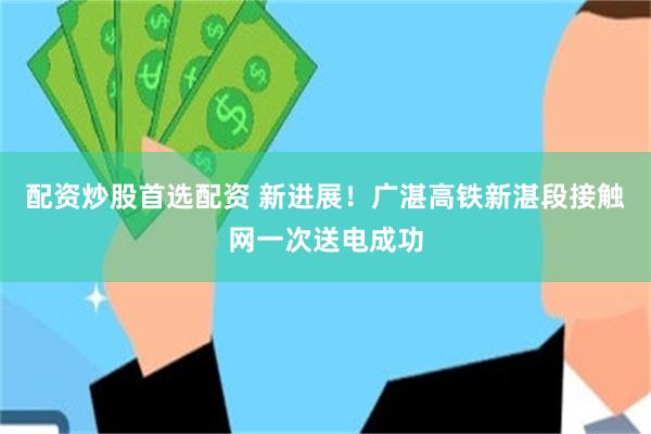 配资炒股首选配资 新进展！广湛高铁新湛段接触网一次送电成功