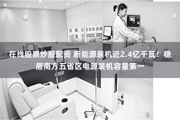 在线股票炒股配资 新能源装机近2.4亿千瓦！稳居南方五省区电源装机容量第一