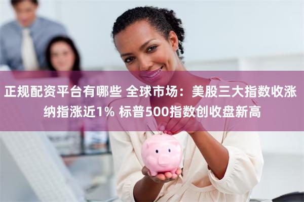 正规配资平台有哪些 全球市场：美股三大指数收涨 纳指涨近1% 标普500指数创收盘新高