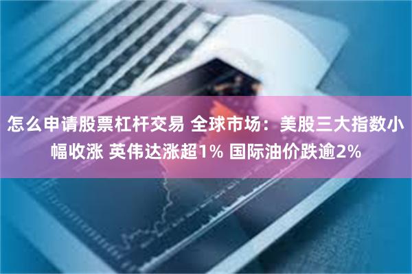 怎么申请股票杠杆交易 全球市场：美股三大指数小幅收涨 英伟达涨超1% 国际油价跌逾2%