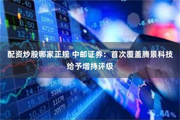 配资炒股哪家正规 中邮证券：首次覆盖腾景科技给予增持评级