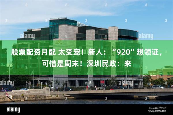股票配资月配 太受宠！新人：“920”想领证，可惜是周末！深圳民政：来