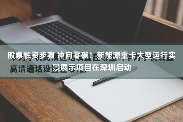 股票融资步骤 冲向零碳！新能源重卡大型运行实景展示项目在深圳启动