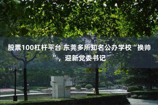 股票100杠杆平台 东莞多所知名公办学校“换帅”，迎新党委书记
