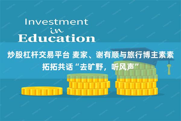 炒股杠杆交易平台 麦家、谢有顺与旅行博主素素拓拓共话“去旷野,听风声”