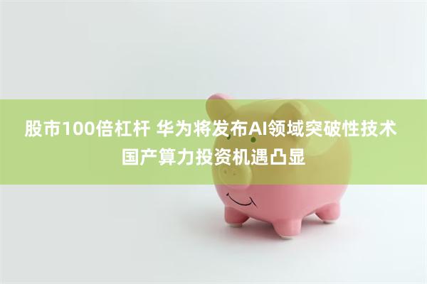 股市100倍杠杆 华为将发布AI领域突破性技术 国产算力投资机遇凸显