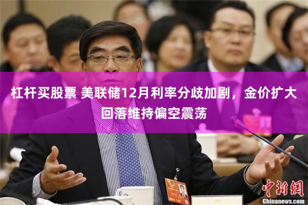 杠杆买股票 美联储12月利率分歧加剧，金价扩大回落维持偏空震荡