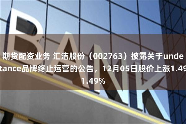 期货配资业务 汇洁股份（002763）披露关于understance品牌终止运营的公告，12月05日股价上涨1.49%