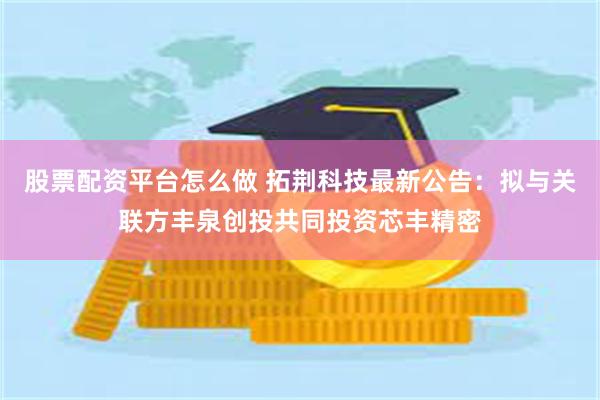 股票配资平台怎么做 拓荆科技最新公告：拟与关联方丰泉创投共同投资芯丰精密