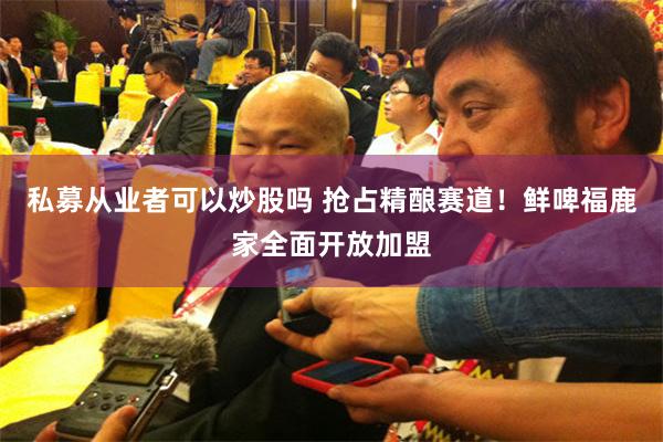 私募从业者可以炒股吗 抢占精酿赛道！鲜啤福鹿家全面开放加盟