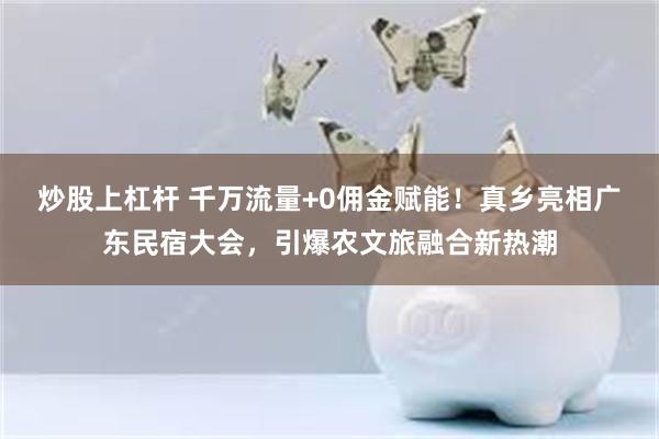 炒股上杠杆 千万流量+0佣金赋能！真乡亮相广东民宿大会，引爆农文旅融合新热潮