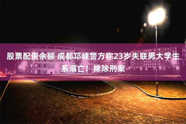 股票配资余额 成都邛崃警方称23岁失联男大学生系溺亡！排除刑案