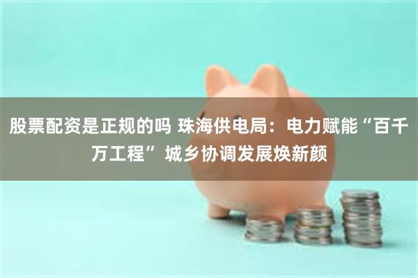 股票配资是正规的吗 珠海供电局：电力赋能“百千万工程” 城乡协调发展焕新颜