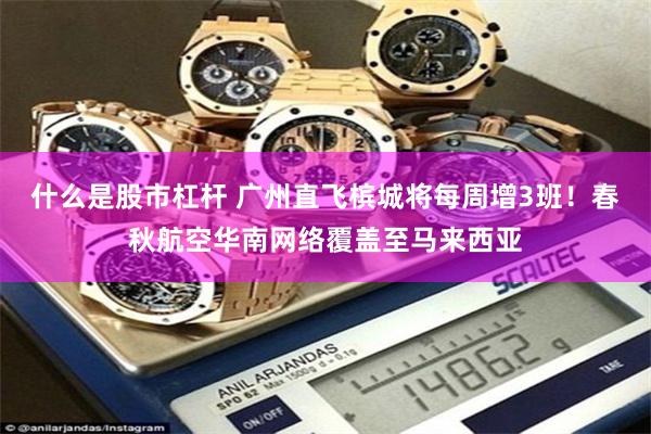 什么是股市杠杆 广州直飞槟城将每周增3班！春秋航空华南网络覆盖至马来西亚