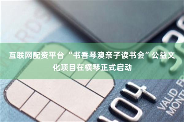 互联网配资平台 “书香琴澳亲子读书会”公益文化项目在横琴正式启动