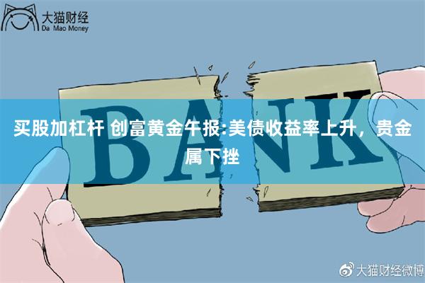 买股加杠杆 创富黄金午报:美债收益率上升,贵金属下挫
