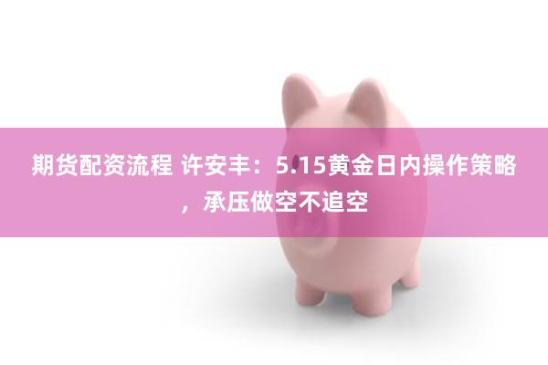 期货配资流程 许安丰：5.15黄金日内操作策略，承压做空不追空