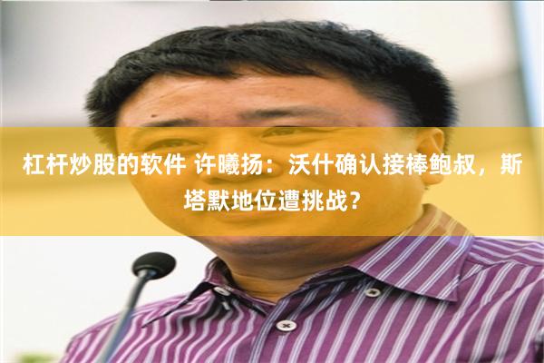 杠杆炒股的软件 许曦扬：沃什确认接棒鲍叔，斯塔默地位遭挑战？