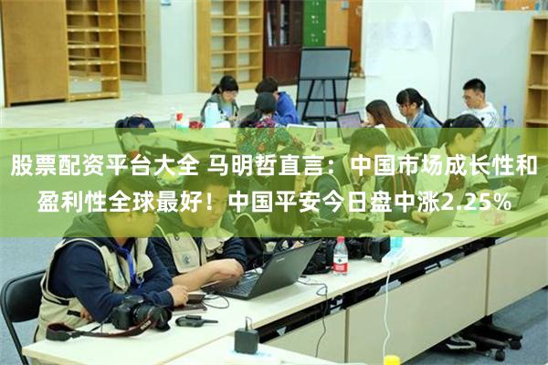股票配资平台大全 马明哲直言：中国市场成长性和盈利性全球最好！中国平安今日盘中涨2.25%