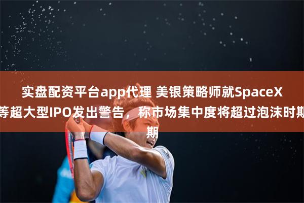 实盘配资平台app代理 美银策略师就SpaceX等超大型IPO发出警告，称市场集中度将超过泡沫时期