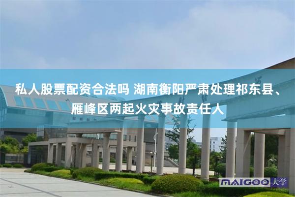 私人股票配资合法吗 湖南衡阳严肃处理祁东县、雁峰区两起火灾事故责任人